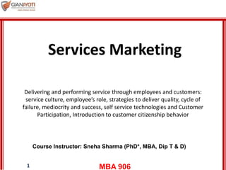 MBA 9061
Delivering and performing service through employees and customers:
service culture, employee’s role, strategies to deliver quality, cycle of
failure, mediocrity and success, self service technologies and Customer
Participation, Introduction to customer citizenship behavior
Course Instructor: Sneha Sharma (PhD*, MBA, Dip T & D)
Services Marketing
 