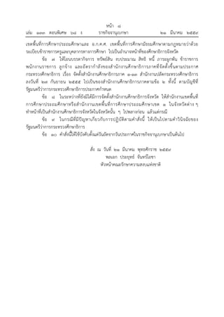 หน้า ๘
เล่ม ๑๓๓ ตอนพิเศษ ๖๘ ง ราชกิจจานุเบกษา ๒๑ มีนาคม ๒๕๕๙
เขตพื้นที่การศึกษาประถมศึกษาและ อ.ก.ค.ศ. เขตพื้นที่การศึกษามัธยมศึกษาตามกฎหมายว่าด้วย
ระเบียบข้าราชการครูและบุคลากรทางการศึกษา ไปเป็นอํานาจหน้าที่ของศึกษาธิการจังหวัด
ข้อ ๗ ให้โอนบรรดากิจการ ทรัพย์สิน งบประมาณ สิทธิ หนี้ ภาระผูกพัน ข้าราชการ
พนักงานราชการ ลูกจ้าง และอัตรากําลังของสํานักงานศึกษาธิการภาคที่จัดตั้งขึ้นตามประกาศ
กระทรวงศึกษาธิการ เรื่อง จัดตั้งสํานักงานศึกษาธิการภาค ๑-๑๓ สํานักงานปลัดกระทรวงศึกษาธิการ
ลงวันที่ ๒๗ กันยายน ๒๕๕๕ ไปเป็นของสํานักงานศึกษาธิการภาคตามข้อ ๒ ทั้งนี้ ตามบัญชีที่
รัฐมนตรีว่าการกระทรวงศึกษาธิการประกาศกําหนด
ข้อ ๘ ในระหว่างที่ยังมิได้มีการจัดตั้งสํานักงานศึกษาธิการจังหวัด ให้สํานักงานเขตพื้นที่
การศึกษาประถมศึกษาหรือสํานักงานเขตพื้นที่การศึกษาประถมศึกษาเขต ๑ ในจังหวัดต่าง ๆ
ทําหน้าที่เป็นสํานักงานศึกษาธิการจังหวัดในจังหวัดนั้น ๆ ไปพลางก่อน แล้วแต่กรณี
ข้อ ๙ ในกรณีที่มีปัญหาเกี่ยวกับการปฏิบัติตามคําสั่งนี้ ให้เป็นไปตามคําวินิจฉัยของ
รัฐมนตรีว่าการกระทรวงศึกษาธิการ
ข้อ ๑๐ คําสั่งนี้ให้ใช้บังคับตั้งแต่วันถัดจากวันประกาศในราชกิจจานุเบกษาเป็นต้นไป
สั่ง ณ วันที่ ๒๑ มีนาคม พุทธศักราช ๒๕๕๙
พลเอก ประยุทธ์ จันทร์โอชา
หัวหน้าคณะรักษาความสงบแห่งชาติ
 