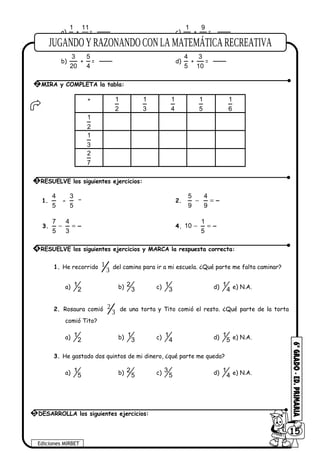 a)
1
6
+
11
6
= c)
1
10
+
9
10
=
b)
3
20
+
5
4
= d)
4
5
+
3
10
=
+ 1
2
1
3
1
4
1
5
1
6
1
2
1
3
2
7
1.
4
5
-
3
5
2.
5 4
9 9
− =
3.
7 4
5 3
− = 4.
1
10
5
− =
1. He recorrido
3
1 del camino para ir a mi escuela. ¿Qué parte me falta caminar?
a) 1
2 b) 2
3 c) 1
3 d) 1
4 e) N.A.
2. Rosaura comió
3
2 de una torta y Tito comió el resto. ¿Qué parte de la torta
comió Tito?
a) 1
2 b) 1
3 c) 1
4 d) 1
5 e) N.A.
3. He gastado dos quintos de mi dinero, ¿qué parte me queda?
a) 1
5 b) 2
5 c) 3
5 d) 1
4 e) N.A.
2 MIRA y COMPLETA la tabla:
3 RESUELVE los siguientes ejercicios:
4 RESUELVE los siguientes ejercicios y MARCA la respuesta correcta:
Ediciones MIRBET
6015
5 DESARROLLA los siguientes ejercicios:
 