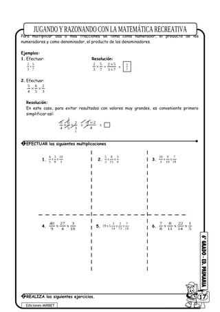 Para multiplicar dos o más fracciones se toma como numerador, el producto de los
numeradores y como denominador, el producto de los denominadores.
Ejemplos:
1. Efectuar: Resolución:
2 5
3 7
×
73
52
7
5
3
2
×
×
=× = 21
10
2. Efectuar:
3
2
5
6
4
5
××
Resolución:
En este caso, para evitar resultados con valores muy grandes, es conveniente primero
simplificar así:
1
2
3
2
5
6
4
5
×× =
4
22 ×
= 1
1.
4 3 10
x x
5 8 3
2.
5 8 3
x x
2 15 4
3.
20 9 7
x x
3 10 18
4.
10
3
x
4
27
x
9
40
5.
3 2 7
19 x 5 x x
14 73 19
6.
5
1
x
14
22
x
11
8
x
8
7
Ediciones MIRBET
6017
1 EFECTUAR las siguientes multiplicaciones
2 REALIZA los siguientes ejercicios.
 