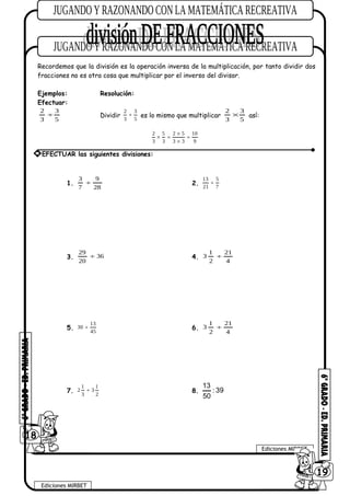 Recordemos que la división es la operación inversa de la multiplicación, por tanto dividir dos
fracciones no es otra cosa que multiplicar por el inverso del divisor.
Ejemplos: Resolución:
Efectuar:
5
3
3
2
÷ Dividir
2 3
3 5
÷ es lo mismo que multiplicar
5
3
3
2
× así:
2 5 2 5 10
3 3 3 3 9
×
× = =
×
1.
28
9
7
3
÷ 2.
13 5
21 7
÷
3. 36
20
29
÷ 4.
4
21
2
1
3 ÷
5.
13
30
45
÷ 6.
4
21
2
1
3 ÷
7.
1 1
2 3
3 2
÷ 8.
13
: 39
50
18
Ediciones MIRBET
Ediciones MIRBET
6019
* EFECTUAR las siguientes divisiones:
 