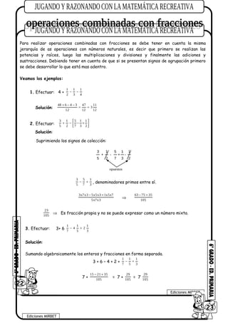 Para realizar operaciones combinadas con fracciones se debe tener en cuenta la misma
jerarquía de as operaciones con números naturales, es decir que primero se realizan las
potencias y raíces, luego las multiplicaciones y divisiones y finalmente las adiciones y
sustracciones. Debiendo tener en cuenta de que si se presentan signos de agrupación primero
se debe desarrollar lo que está mas adentro.
Veamos los ejemplos:
1. Efectuar: 4 +
1 1 1
2 3 4
− −
Solución:
48 6 4 3 47 11
3
12 12 12
+ − −
= =
2. Efectuar:
3 1 5 1 1
5 2 7 3 2
 
+ − − + 
 
Solución:
Suprimiendo los signos de colección:
2
1
3
1
7
5
2
1
5
3
-+-+
opuestos
3 5 1
5 7 3
− + , denominadores primos entre sí.
3x7x3 5x5x3 1x5x7
5x7x3
− +
⇒
63 75 35
105
− +
23
105
⇒ Es fracción propia y no se puede expresar como un número mixto.
3. Efectuar: 3+ 6
1 1 1
4 2
7 5 3
− +
Solución:
Sumando algebraicamente los enteros y fracciones en forma separada.
3 + 6 – 4 + 2 +
1 1 1
7 5 3
− +
7 +
15 21 35
105
− +
= 7 +
29
105
= 7
29
105
22
Ediciones MIRBET
Ediciones MIRBET
6023
 