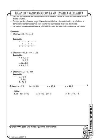 ADICIÓN Y SUSTRACCIÓN
Para sumar o restar números decimales se debe seguir los siguientes pasos:
- Escribir los números uno debajo del otro de manera tal que la coma decimal quede en la
misma columna.
- En caso que los números tenga diferente cantidad de cifras decimales, se añaden a la
derecha los ceros necesarios para igualar las cantidades de cifras decimales.
- Se suma o se resta normalmente, ubicando la coma decimal en la columna de las comas.
Ejemplos:
1. Efectuar: 23 , 45 + 6 , 7
Resolución:
51,03
07,6
54,32 +
2. Efectuar: 432 ,3 + 5 + 12 , 25
Resolución:
4 3 2 , 3 0 +
5 , 0 0
1 2 , 2 5
4 4 9 , 5 5
3. Efectuar: 6 , 7 – 1 , 234
Resolución:
6 , 7 0 0 –
1 , 2 3 4
5 , 4 6 6
Hallar:
1. (a + b) × (d – c) 2. (a × d) + (b + c) 3. a × (c – d) + d
Ediciones MIRBET
6027
2 EFECTUAR cada una de las siguientes operaciones:
1 Sean: a = 7,9 b = 12,05 c = 15,8 d = 48,7
 