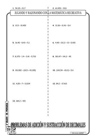 1. 54,35 + 21,7 2. 63,453 – 19,8
3. 12,5 – 10,452 4. 12,28 + 11,43 – 5,4
5. 16,45 – 8,43 + 5,1 6. 4,45 + 121,2 + 13 + 0,415
7. 8,375 – 1,4 + 3,41 – 5,732 8. 183,47 + 141,2 – 45
9. 101,002 – (19,5 + 43,105) 10. (143,54 – 83,2) + 5,4
11. 4,05 + 7 + 13,514 12. 84,2 – 17,413
13. 184,2 + 415
28
Ediciones MIRBET
 