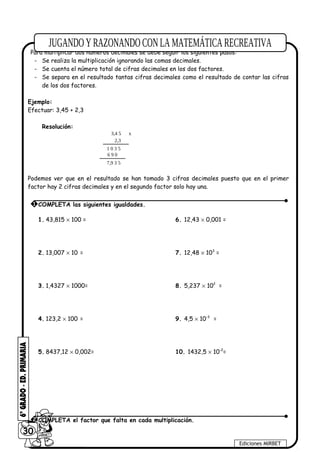 Para multiplicar dos números decimales se debe seguir los siguientes pasos:
- Se realiza la multiplicación ignorando las comas decimales.
- Se cuenta el número total de cifras decimales en los dos factores.
- Se separa en el resultado tantas cifras decimales como el resultado de contar las cifras
de los dos factores.
Ejemplo:
Efectuar: 3,45 + 2,3
Resolución:
3,4 5 x
2,3
1 0 3 5
6 9 0
7,9 3 5
Podemos ver que en el resultado se han tomado 3 cifras decimales puesto que en el primer
factor hay 2 cifras decimales y en el segundo factor solo hay una.
1. 43,815 × 100 = 6. 12,43 × 0,001 =
2. 13,007 × 10 = 7. 12,48 × 103
=
3. 1,4327 × 1000= 8. 5,237 × 102
=
4. 123,2 × 100 = 9. 4,5 × 10-3
=
5. 8437,12 × 0,002= 10. 1432,5 × 10-2
=
30
Ediciones MIRBET
2 COMPLETA el factor que falta en cada multiplicación.
1 COMPLETA las siguientes igualdades.
 