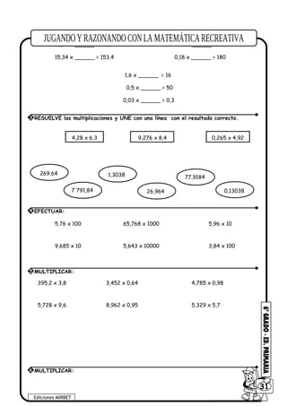 3,48 x ______ = 34,8 27,5 x ______= 2750
6,1 x ______= 6100 2 x ______= 2000
15,34 x ______ = 153,4 0,18 x ______ = 180
1,6 x ______ = 16
0,5 x ______ = 50
0,03 x ______ = 0,3
5,76 x 100 65,768 x 1000 5,96 x 10
9,685 x 10 5,643 x 10000 3,84 x 100
395,2 x 3,8 3,452 x 0,64 4,785 x 0,98
5,728 x 9,6 8,962 x 0,95 5,329 x 5,7
Ediciones MIRBET
6031
3 RESUELVE las multiplicaciones y UNE con una línea con el resultado correcto.
4,28 x 6,3 9,276 x 8,4 0,265 x 4,92
269,64 1,3038 77,9184
0,130387 791,84 26,964
4 EFECTUAR:
5 MULTIPLICAR:
6 MULTIPLICAR:
 