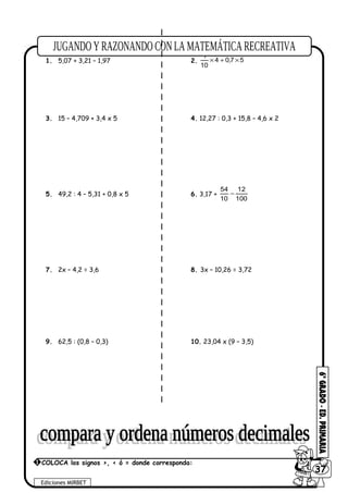 1. 5,07 + 3,21 – 1,97 2. 57,04
10
1
×+×
3. 15 – 4,709 + 3,4 x 5 4. 12,27 : 0,3 + 15,8 – 4,6 x 2
5. 49,2 : 4 – 5,31 + 0,8 x 5 6. 3,17 +
100
12
10
54
−
7. 2x – 4,2 = 3,6 8. 3x – 10,26 = 3,72
9. 62,5 : (0,8 – 0,3) 10. 23,04 x (9 – 3,5)
Ediciones MIRBET
6037
1 COLOCA los signos >, < ó = donde corresponda:
 