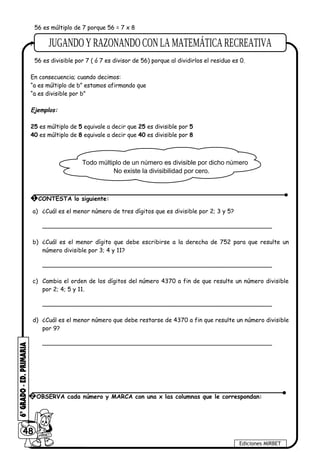 56 es múltiplo de 7 porque 56 = 7 x 8
Podemos afirmar también que:
56 es divisible por 7 ( ó 7 es divisor de 56) porque al dividirlos el residuo es 0.
En consecuencia; cuando decimos:
“a es múltiplo de b” estamos afirmando que
“a es divisible por b”
Ejemplos:
25 es múltiplo de 5 equivale a decir que 25 es divisible por 5
40 es múltiplo de 8 equivale a decir que 40 es divisible por 8
Todo múltiplo de un número es divisible por dicho número
No existe la divisibilidad por cero.
a) ¿Cuál es el menor número de tres dígitos que es divisible por 2; 3 y 5?
______________________________________________________________
b) ¿Cuál es el menor dígito que debe escribirse a la derecha de 752 para que resulte un
número divisible por 3; 4 y 11?
______________________________________________________________
c) Cambia el orden de los dígitos del número 4370 a fin de que resulte un número divisible
por 2; 4; 5 y 11.
______________________________________________________________
d) ¿Cuál es el menor número que debe restarse de 4370 a fin que resulte un número divisible
por 9?
______________________________________________________________
48
Ediciones MIRBET
2 OBSERVA cada número y MARCA con una x las columnas que le correspondan:
1 CONTESTA lo siguiente:
 