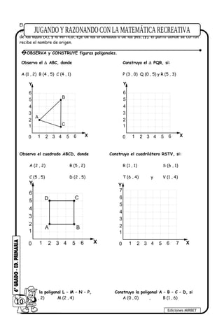 El plano cartesiano está formado por dos rectas numéricas perpendiculares, una horizontal y
otra vertical que se cortan en un punto. La recta horizontal es llamada eje de las abscisas o
de las equis (x), y la vertical, eje de las ordenadas o de las yes, (y); el punto donde se cortan
recibe el nombre de origen.
Observo el ∆ ABC, donde Construyo el ∆ PQR, si:
A (1 , 2) B (4 , 5) C (4 , 1) P (3 , 0) Q (0 , 5) y R (5 , 3)
1
2
3
4
5
6
1 2 3 4 5 60 X
Y
A
B
C 1
2
3
4
5
6
1 2 3 4 5 60 X
Y
Observo el cuadrado ABCD, donde Construyo el cuadrilátero RSTV, si:
A (2 , 2) B (5 , 2) R (1 , 1) S (6 , 1)
C (5 , 5) D (2 , 5) T (6 , 4) y V (1 , 4)
1
2
3
4
5
6
1 2 3 4 5 60 X
Y
A B
CD
1
2
3
4
5
6
1 2 3 4 5 60 X
Y
7
7
Observo la poligonal L – M – N – P, Construyo la poligonal A – B – C – D, si
L (0 , 2) M (2 , 4) A (0 , 0) , B (1 , 6)
10
Ediciones MIRBET
2 OBSERVA y CONSTRUYE figuras poligonales.
 