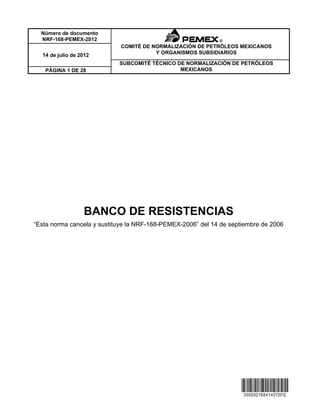 BANCO DE RESISTENCIAS
“Esta norma cancela y sustituye la NRF-168-PEMEX-2006” del 14 de septiembre de 2006
Número de documento
NRF-168-PEMEX-2012
COMITÉ DE NORMALIZACIÓN DE PETRÓLEOS MEXICANOS
Y ORGANISMOS SUBSIDIARIOS14 de julio de 2012
SUBCOMITÉ TÉCNICO DE NORMALIZACIÓN DE PETRÓLEOS
MEXICANOSPÁGINA 1 DE 28
 