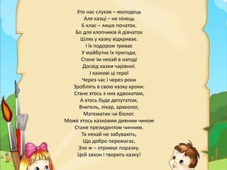 Хто нас слухав – молодець
Але казці – не кінець
6 клас – лише початок.
Бо для хлопчиків й дівчаток
Шлях у казку відкриває.
І їх подорож триває
У майбутнє їх пригоди,
Стане їм нехай в нагоді
Досвід казки чарівної.
І казкові ці герої
Через час і через роки
Зроблять в свою казку кроки:
Стане хтось з них адвокатом,
А хтось буде депутатом,
Вчитель, лікар, археолог,
Математик чи біолог.
Може хтось казковим дивним чином
Стане президентом чинним.
Та нехай не забувають,
Що добро перемагає,
Зло ж – отримує поразку.
Цей закон і творить казку!
 