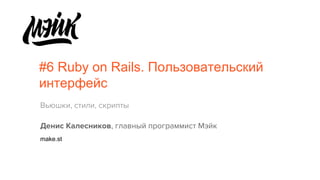 #6 Ruby on Rails. Пользовательский
интерфейс
Вьюшки, стили, скрипты
Денис Калесников, главный программист Мэйк
make.st
 
