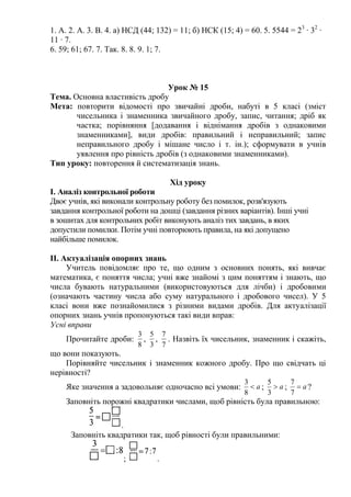 1. А. 2. А. 3. В. 4. а) НСД (44; 132) = 11; б) НСК (15; 4) = 60. 5. 5544 = 23
∙ 32
∙
11 ∙ 7.
6. 59; 61; 67. 7. Так. 8. 8. 9. 1; 7.
Урок № 15
Тема. Основна властивість дробу
Мета: повторити відомості про звичайні дроби, набуті в 5 класі (зміст
чисельника і знаменника звичайного дробу, запис, читання; дріб як
частка; порівняння [додавання і віднімання дробів з однаковими
знаменниками], види дробів: правильний і неправильний; запис
неправильного дробу і мішане число і т. ін.); сформувати в учнів
уявлення про рівність дробів (з однаковими знаменниками).
Тип уроку: повторення й систематизація знань.
Хід уроку
І. Аналіз контрольної роботи
Двоє учнів, які виконали контрольну роботу без помилок, розв'язують
завдання контрольної роботи на дошці (завдання різних варіантів). Інші учні
в зошитах для контрольних робіт виконують аналіз тих завдань, в яких
допустили помилки. Потім учні повторюють правила, на які допущено
найбільше помилок.
ІІ. Актуалізація опорних знань
Учитель повідомляє про те, що одним з основних понять, які вивчає
математика, є поняття числа; учні вже знайомі з цим поняттям і знають, що
числа бувають натуральними (використовуються для лічби) і дробовими
(означають частину числа або суму натурального і дробового чисел). У 5
класі вони вже познайомилися з різними видами дробів. Для актуалізації
опорних знань учнів пропонуються такі види вправ:
Усні вправи
Прочитайте дроби:
8
3
,
3
5
,
7
7
. Назвіть їх чисельник, знаменник і скажіть,
що вони показують.
Порівняйте чисельник і знаменник кожного дробу. Про що свідчать ці
нерівності?
Яке значення а задовольняє одночасно всі умови: a
8
3
; a
3
5
; a
7
7
?
Заповніть порожні квадратики числами, щоб рівність була правильною:
.
Заповніть квадратики так, щоб рівності були правильними:
; .
 