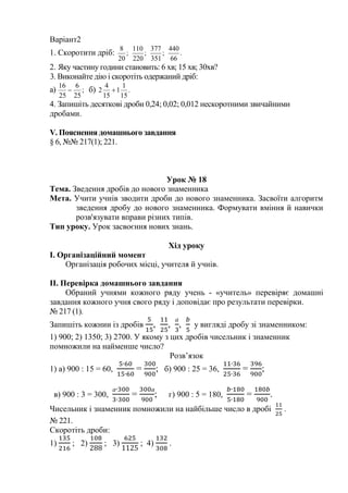 Варіант2
1. Скоротити дріб: ;
20
8
;
220
110
;
351
377
.
66
440
2. Яку частину години становить: 6 хв; 15 хв; 30хв?
3. Виконайте дію і скоротіть одержаний дріб:
а) ;
25
6
25
16
 б) .
15
1
1
15
4
2 
4. Запишіть десяткові дроби 0,24; 0,02; 0,012 нескоротними звичайними
дробами.
V. Пояснення домашнього завдання
§ 6, №№ 217(1); 221.
Урок № 18
Тема. Зведення дробів до нового знаменника
Мета. Учити учнів зводити дроби до нового знаменника. Засвоїти алгоритм
зведення дробу до нового знаменника. Формувати вміння й навички
розв'язувати вправи різних типів.
Тип уроку. Урок засвоєння нових знань.
Хід уроку
І. Організаційний момент
Організація робочих місці, учителя й учнів.
II. Перевірка домашнього завдання
Обраний учнями кожного ряду учень - «учитель» перевіряє домашні
завдання кожного учня свого ряду і доповідає про результати перевірки.
№ 217 (1).
Запишіть кожнии із дробів , ,
а
, у вигляді дробу зі знаменником:
1) 900; 2) 1350; 3) 2700. У якому з цих дробів чисельник і знаменник
помножили на найменше число?
Розв’язок
1) а) 900 : 15 = 60, = ; б) 900 : 25 = 36, = ;
в) 900 : 3 = 300,
а
=
а
; г) 900 : 5 = 180, = .
Чисельник і знаменник помножили на найбільше число в дробі .
№ 221.
Скоротіть дроби:
1) ; 2) ; 3) ; 4) .
 