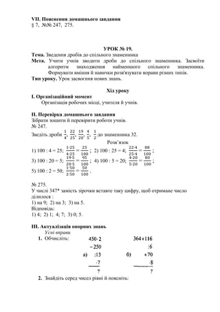 VII. Пояснення домашнього завдання
§ 7, №№ 247, 275.
УРОК № 19.
Тема. Зведення дробів до спільного знаменника
Мета. Учити учнів зводити дроби до спільного знаменника. Засвоїти
алгоритм знаходження найменшого спільного знаменника.
Формувати вміння й навички розв'язувати вправи різних типів.
Тип уроку. Урок засвоєння нових знань.
Хід уроку
І. Організаційний момент
Організація робочих місці, учителя й учнів.
II. Перевірка домашнього завдання
Зібрати зошити й перевірити роботи учнів.
№ 247.
Зведіть дроби , , , , до знаменника 32.
Розв’язок
1) 100 : 4 = 25; = ; 2) 100 : 25 = 4; = ;
3) 100 : 20 = 5; = ; 4) 100 : 5 = 20; = ;
5) 100 : 2 = 50; = .
№ 275.
У числі 347* замість зірочки вставте таку цифру, щоб отримане число
ділилося :
1) на 9; 2) на 3; 3) на 5.
Відповідь:
1) 4; 2) 1; 4; 7; 3) 0; 5.
ІІІ. Актуалізація опорних знань
Усні вправи
1. Обчисліть:
2. Знайдіть серед чисел рівні й поясніть:
 