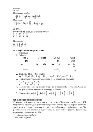 вправ).
№ 251.
Порівняти дроби:
1) і ; 2) і ; 3) і .
Відповідь:
1) < ; 2) > ; 3) < .
№ 253.
Розмістити у порядку спадання числа:
, , , , .
Відповідь:
, , , , .
II. Актуалізація опорних знань
Усні вправи
1. Обчисліть:
2. Знайдіть НСК і НСД чисел:
а) 12 і 10; б) 12 і 15; в) 12 і 11; г) а = 22
· 33
· 5; b = 22
· 33
· 5.
3. При яких натуральних значеннях т і п правильна рівність:
186
5 m
 ;
m
5
4
1
 ;
n
m 3
3
 ?
4. На пошиття семи однакових спідниць витратили 12 м тканини. Скільки
метрів тканини витратили на одну спідницю?
5. Порівняйте: а)
4
3
і
4
1
; б)
4
3
і
3
4
; в)
4
3
і
5
3
; г)
4
3
і
6
5
; д)
4
1
і
5
2
.
III. Відпрацювання навичок
Оскільки цей урок є заключним з підтеми «Зведення дробів до НСЗ.
Порівняння дробів», для фронтальної роботи бажано було б обрати завдання
достатнього рівня складності, що передбачають порівняння дробів;
розв'язування цих завдань є підготовкою до самостійної роботи. Також слід
повторити скорочення дробів.
Виконання завдань
1. Порівняти дроби:
 