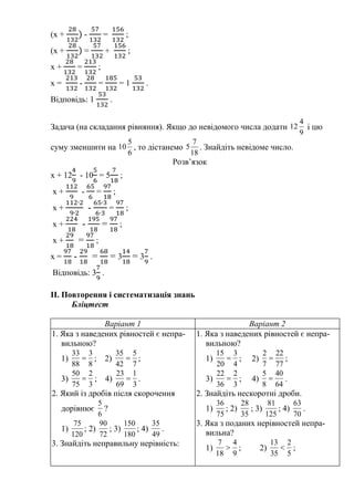 (х + - = ;
(х + = + ;
х + = ;
х = - = = 1 .
Відповідь: 1 .
Задача (на складання рівняння). Якщо до невідомого числа додати
9
4
12 і цю
суму зменшити на
6
5
10 , то дістанемо
18
7
5 . Знайдіть невідоме число.
Розв’язок
х + 12 - 10 = 5 ;
х + - = ;
х + - = ;
х + - = ;
х + = ;
х = - = = 3 = 3 .
Відповідь: 3 .
II. Повторення і систематизація знань
Бліцтест
Варіант 1 Варіант 2
1. Яка з наведених рівностей є непра-
вильною?
1)
8
3
88
33
 ; 2)
7
5
42
35
 ;
3)
3
2
75
50
 ; 4)
3
1
69
23
 .
2. Який із дробів після скорочення
дорівнює
6
5
?
1)
120
75
; 2)
72
90
; 3)
180
150
; 4)
49
35
.
3. Знайдіть неправильну нерівність:
1. Яка з наведених рівностей є непра-
вильною?
1)
4
3
20
15
 ; 2)
77
22
7
2
 ;
3)
3
2
36
22
 ; 4)
64
40
8
5
 .
2. Знайдіть нескоротні дроби.
1)
75
36
; 2)
35
28
; 3)
125
81
; 4)
70
63
.
3. Яка з поданих нерівностей непра-
вильна?
1)
9
4
18
7
 ; 2)
5
2
35
13
 ;
 