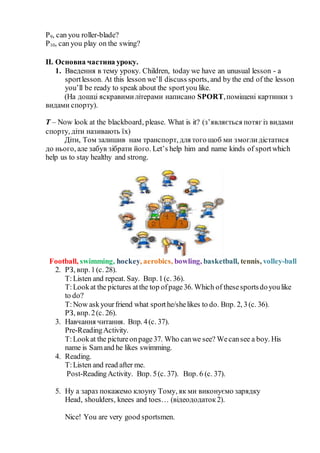 P9, can you roller-blade?
P10, can you play on the swing?
ІІ. Основна частина уроку.
1. Введення в тему уроку. Children, today we have an unusual lesson - a
sportlesson. At this lesson we’ll discuss sports, and by the end of the lesson
you’ll be ready to speak about the sportyou like.
(На дошці яскравимилітерами написано SPORT,поміщені картинки з
видами спорту).
T – Now look at the blackboard, please. What is it? (з’являється потяг із видами
спорту, діти називають їх)
Діти, Том залишив нам транспорт, для того щоб ми змоглидістатися
до нього, але забув зібрати його. Let’s help him and name kinds of sportwhich
help us to stay healthy and strong.
Football, swimming, hockey, aerobics, bowling, basketball, tennis, volley-ball
2. РЗ, впр.1(с. 28).
T:Listen and repeat. Say. Впр.1(с. 36).
T:Lookat the pictures atthe top ofpage36. Which of thesesportsdoyoulike
to do?
T:Now askyourfriend what sporthe/shelikes to do. Впр. 2, 3(с. 36).
РЗ, впр.2(с. 26).
3. Навчання читання. Впр. 4(с. 37).
Pre-ReadingActivity.
T:Lookat the pictureonpage37. Who canwe see? Wecansee a boy. His
name is Samand he likes swimming.
4. Reading.
T:Listen and read after me.
Post-ReadingActivity. Впр. 5(с. 37). Впр. 6 (с. 37).
5. Ну а зараз покажемо клоуну Тому, як ми виконуємо зарядку
Нead, shoulders, knees and toes… (відеододаток2).
Nice! You are very good sportsmen.
 