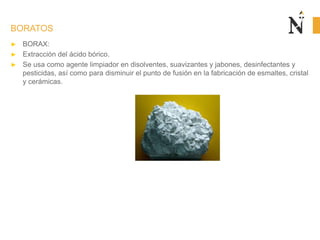 BORATOS
► BORAX:
► Extracción del ácido bórico.
► Se usa como agente limpiador en disolventes, suavizantes y jabones, desinfectantes y
pesticidas, así como para disminuir el punto de fusión en la fabricación de esmaltes, cristal
y cerámicas.
 