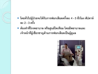  โดยทั่วไปผู้ป่วยจะได้รับการฟอกเลือดครั้งละ 4 - 5 ชั่วโมง สัปดาห์
ละ 2 - 3 ครั้ง
 ต้องทาที่โรงพยาบาล หรือศูนย์ไตเทียม โดยมีพยาบาลและ
เจ้าหน้าที่ผู้เชี่ยวชาญด้านการฟอกเลือดเป็นผู้ดูแล
 