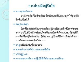 การประเมินผู้รับไต
 สาเหตุของไตวาย
บางโรคกลับเป็นซ้าหลังเปลี่ยนไตและเป็นสาเหตุทาให้สูญเสีย
ไตที่เปลี่ยนได้
 โรคประจาตัว
โรคที่ไม่ควรผ่าตัดปลูกถ่ายไต ; ผู้ป่วยโรคมะเร็งที่โรคหายขาด
มา < 2-5 ปี, ผู้ป่วยโรคปอด , โรคตับและโรคหัวใจรุนแรง , ผู้ป่วยที่มี
การติดเชื้ออยู่ในร่างกาย , ผู้ป่วย HIV , ผู้ป่วยที่มีความผิดปกติทาง
กายวิภาคของทางเดินปัสสาวะ
 อายุ ยังไม่มีเกณฑ์ที่แน่นอน
 สภาพร่างกายทั่วไป และสภาพจิตใจ
 เศรษฐฐานะ
 ความสามารถในการปฏิบัติตัวได้ตามแผนการรักษา
 