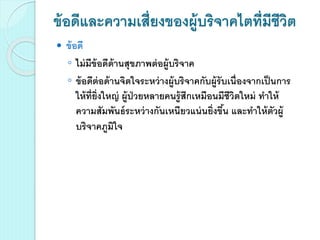 ข้อดีและความเสี่ยงของผู้บริจาคไตที่มีชีวิต
 ข้อดี
◦ ไม่มีข้อดีด้านสุขภาพต่อผู้บริจาค
◦ ข้อดีต่อด้านจิตใจระหว่างผู้บริจาคกับผู้รับเนื่องจากเป็นการ
ให้ที่ยิ่งใหญ่ ผู้ป่วยหลายคนรู้สึกเหมือนมีชีวิตใหม่ ทาให้
ความสัมพันธ์ระหว่างกันเหนียวแน่นยิ่งขึ้น และทาให้ตัวผู้
บริจาคภูมิใจ
 
