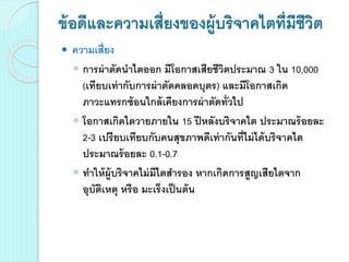 ข้อดีและความเสี่ยงของผู้บริจาคไตที่มีชีวิต
 ความเสี่ยง
◦ การผ่าตัดนาไตออก มีโอกาสเสียชีวิตประมาณ 3 ใน 10,000
(เทียบเท่ากับการผ่าตัดคลอดบุตร) และมีโอกาสเกิด
ภาวะแทรกซ้อนใกล้เคียงการผ่าตัดทั่วไป
◦ โอกาสเกิดไตวายภายใน 15 ปีหลังบริจาคไต ประมาณร้อยละ
2-3 เปรียบเทียบกับคนสุขภาพดีเท่ากันที่ไม่ได้บริจาคไต
ประมาณร้อยละ 0.1-0.7
◦ ทาให้ผู้บริจาคไม่มีไตสารอง หากเกิดการสูญเสียไตจาก
อุบัติเหตุ หรือ มะเร็งเป็นต้น
 