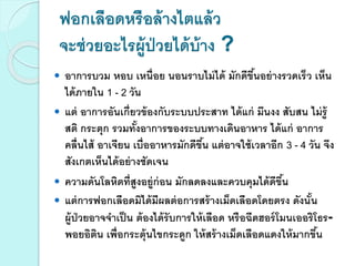 ฟอกเลือดหรือล้างไตแล้ว
จะช่วยอะไรผู้ป่วยได้บ้าง ?
 อาการบวม หอบ เหนื่อย นอนราบไม่ได้ มักดีขึ้นอย่างรวดเร็ว เห็น
ได้ภายใน 1 - 2 วัน
 แต่ อาการอันเกี่ยวข้องกับระบบประสาท ได้แก่ มึนงง สับสน ไม่รู้
สติ กระตุก รวมทั้งอาการของระบบทางเดินอาหาร ได้แก่ อาการ
คลื่นไส้ อาเจียน เบื่ออาหารมักดีขึ้น แต่อาจใช้เวลาอีก 3 - 4 วัน จึง
สังเกตเห็นได้อย่างชัดเจน
 ความดันโลหิตที่สูงอยู่ก่อน มักลดลงและควบคุมได้ดีขึ้น
 แต่การฟอกเลือดมิได้มีผลต่อการสร้างเม็ดเลือดโดยตรง ดังนั้น
ผู้ป่วยอาจจาเป็น ต้องได้รับการให้เลือด หรือฉีดฮอร์โมนเออริโธร-
พอยอิติน เพื่อกระตุ้นไขกระดูก ให้สร้างเม็ดเลือดแดงให้มากขึ้น
 