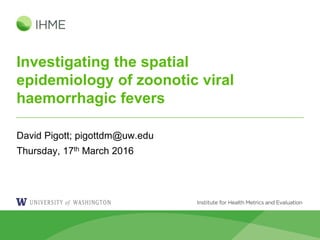 Investigating the spatial
epidemiology of zoonotic viral
haemorrhagic fevers
David Pigott; pigottdm@uw.edu
Thursday, 17th March 2016
 