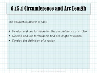 6.15.1 Circumference and Arc Length
The student is able to (I can):
• Develop and use formulas for the circumference of circles
• Develop and use formulas to find arc length of circles
• Develop the definition of a radian
 