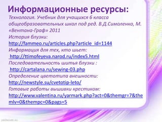Информационные ресурсы:
Технология. Учебник для учащихся 6 класса
общеобразовательных школ под ред. В.Д.Симоленко, М.
«Вентана-Граф» 2011
История блузки:
http://fammeo.ru/articles.php?article_id=1144
Информация для тех, кто шьет:
http://ttimofeyeva.narod.ru/index5.html
Последовательность шитья блузки :
http://cartalana.ru/sewing-03.php
Определение цветотипа внешности:
http://newstyle.su/cvetotip-leto/
Готовые работы вышивки крестиком:
http://www.valentina.ru/yarmark.php?act=0&themgr=7&the
mlv=0&thempc=0&pags=5
 