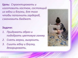 Цель: Спроектировать и
изготовить костюм, состоящий
из юбки и блузки, для того
чтобы пополнить гардероб,
сэкономить бюджет.
Задачи:
1. Придумать образ и
подобрать цветовую гамму.
2. Снять мерки, выкроить.
3. Сшить юбку и блузку,
декорировать.
 