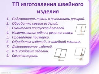 ТП изготовления швейного
изделия
1. Подготовить ткань и выполнить раскрой.
2. Обработка срезов изделий.
3. Окантовка припусков деталей.
4. Наметывание юбки к резинке-поясу.
5. Проведение примерки.
6. Обработка изделий на швейной машине.
7. Декорирование изделий.
8. ВТО готовых изделий.
9. Самоконтроль.
 