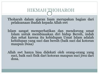 HIKMAH THOHAROH
Thoharah dalam ajaran Isam merupakan bagian dari
pelaksanaan ibadah kepada Allah swt
Islam sangat memperhatikan dan mendorong umat
Islam untuk membiasakan diri hidup Bersih, indah
dan sehat karena itu kehidupan Umat Islam adalah
kehidupan yang suci dan bersih (baik suci dai kotoran
maupun Dosa)
Allah swt hanya bisa didekati oleh orang-orang yang
suci, baik suci fisik dari kotoran maupun suci jiwa dari
dosa.
 