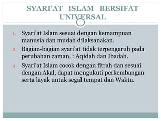 SYARI’AT ISLAM BERSIFAT
UNIVERSAL
1. Syari’at Islam sesuai dengan kemampuan
manusia dan mudah dilaksanakan.
2. Bagian-bagian syari’at tidak terpengaruh pada
perubahan zaman, : Aqidah dan Ibadah.
3. Syari’at Islam cocok dengan fitrah dan sesuai
dengan Akal, dapat mengukuti perkembangan
serta layak untuk segal tempat dan Waktu.
 