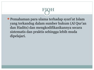 FIQH
Pemahaman para ulama terhadap syari’at Islam
yang terkandug dalam sumber hukum (Al Qur’an
dan Hadits) dan mengkodifikasikannya secara
sistematis dan praktis sehingga lebih muda
dipelajari.
 