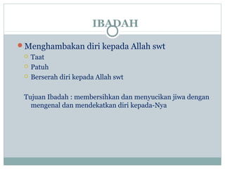 IBADAH
Menghambakan diri kepada Allah swt
 Taat
 Patuh
 Berserah diri kepada Allah swt
Tujuan Ibadah : membersihkan dan menyucikan jiwa dengan
mengenal dan mendekatkan diri kepada-Nya
 