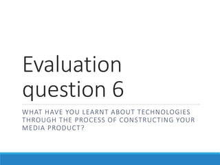 Evaluation
question 6
WHAT HAVE YOU LEARNT ABOUT TECHNOLOGIES
THROUGH THE PROCESS OF CONSTRUCTING YOUR
MEDIA PRODUCT?
 