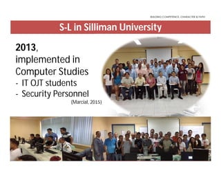 S-L in Silliman University
2013,
implemented in
Computer Studies
- IT OJT students
- Security Personnel
(Marcial, 2015)