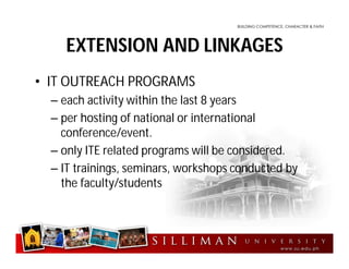 EXTENSION AND LINKAGES
• IT OUTREACH PROGRAMS
– each activity within the last 8 years
– per hosting of national or international
conference/event.
– only ITE related programs will be considered.
– IT trainings, seminars, workshops conducted by
the faculty/students