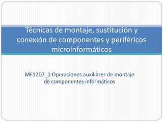MF1207_1 Operaciones auxiliares de montaje
de componentes informáticos
Técnicas de montaje, sustitución y
conexión de componentes y periféricos
microinformáticos
 