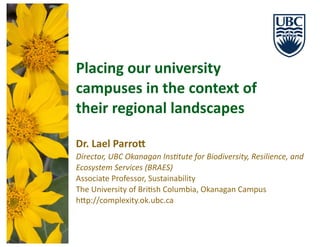 Placing	
  our	
  university	
  
campuses	
  in	
  the	
  context	
  of	
  
their	
  regional	
  landscapes
Dr.	
  Lael	
  Parro: 
Director,	
  UBC	
  Okanagan	
  Ins4tute	
  for	
  Biodiversity,	
  Resilience,	
  and	
  
Ecosystem	
  Services	
  (BRAES)	
  
Associate	
  Professor,	
  Sustainability	
  
The	
  University	
  of	
  Bri9sh	
  Columbia,	
  Okanagan	
  Campus	
  
h@p://complexity.ok.ubc.ca	
  
PHOTO: IAN WALKER
 