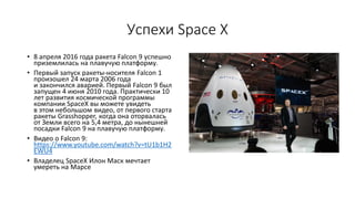 Успехи Space X
• 8 апреля 2016 года ракета Falcon 9 успешно
приземлилась на плавучую платформу.
• Первый запуск ракеты-носителя Falcon 1
произошел 24 марта 2006 года
и закончился аварией. Первый Falcon 9 был
запущен 4 июня 2010 года. Практически 10
лет развития космической программы
компании SpaceX вы можете увидеть
в этом небольшом видео, от первого старта
ракеты Grasshopper, когда она оторвалась
от Земли всего на 5,4 метра, до нынешней
посадки Falcon 9 на плавучую платформу.
• Видео о Falcon 9:
https://www.youtube.com/watch?v=tU1b1H2
EWU4
• Владелец SpaceX Илон Маск мечтает
умереть на Марсе
 