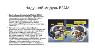 Надувной модуль BEAM
• Bigelow Expandable Activity Module (BEAM) —
экспериментальный надувной жилой модуль
производства компании Bigelow Aerospace,
предназначенный для размещения на
Международной космической станции. 16
апреля 2016 года модуль был успешно
состыкован с МКС при помощи манипулятора
Canadarm2.
• Полный объем модуля BEAM (Bigelow
Expandable Activity Module) - 16 кубометров. Он
будет пристыкован к станции два года. Задача -
проверить надежность конструкций.
Космонавты смогут заглядывать сюда всего
несколько раз в год, чтобы понять, все ли в
порядке, не утекает ли атмосфера, все ли
нормально с давлением. Если все будет хорошо
- ура! - человечество получит возможность
обживать околоземное пространство за
сравнительно небольшие деньги. Надувной
модуль во много раз дешевле алюминиевого.
 