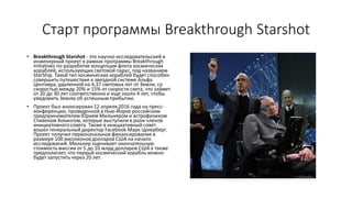 Старт программы Breakthrough Starshot
• Breakthrough Starshot - это научно-исследовательский и
инженерный проект в рамках программы Breakthrough
Initiatives по разработке концепции флота космических
кораблей, использующих световой парус, под названием
StarShip. Такой тип космических кораблей будет способен
совершить путешествие к звездной системе Альфа
Центавра, удаленной на 4,37 световых лет от Земли, со
скоростью между 20% и 15% от скорости света, что займет
от 20 до 30 лет соответственно и еще около 4 лет, чтобы
уведомить Землю об успешным прибытии.
• Проект был анонсирован 12 апреля 2016 года на пресс-
конференции, проведенной в Нью-Йорке российским
предпринимателем Юрием Мильнером и астрофизиком
Стивеном Хокингом, которые выступили в роли членов
инициативного совета. Также в инициативный совет
вошел генеральный директор Facebook Марк Цукерберг.
Проект получил первоначальное финансирование в
размере 100 миллионов долларов США на начало
исследований. Мильнер оценивает окончательную
стоимость миссии от 5 до 10 млрд долларов США а также
предполагает, что первый космический корабль можно
будет запустить через 20 лет.
 