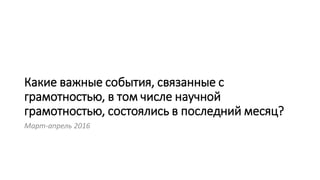 Какие важные события, связанные с
грамотностью, в том числе научной
грамотностью, состоялись в последний месяц?
Март-апрель 2016
 