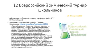12 Всероссийский химический турнир
школьников
• Абсолютные победители турнира – команда ФМШ НГУ
(г. Новосибирск)
• Интервью с основателем турнира Сергеем
Сафоновым: http://rosnauka.ru/publication/1491
«При выборе книги убедитесь, что книга содержит не
только формулы и картинки, но и связанные с ними
человеческие истории. Дело в том, что детям сложно
держать в голове много абстрактных образов, поэтому
хорошо, если теоретические знания приходят вместе с
историями из жизни – так легче запомнить.
Я помню, как в детстве читал одну из таких книг с
классической историей открытия йода. Однажды Бернар
Куртуа экспериментировал в лаборатории со спиртовым
раствором золы водорослей, а рядом стояла колба с
серной кислотой. Кот химика, спрыгивая со стола,
перевернул обе колбы, в результате чего стал выделяться
фиолетовый пар. Так был открыт йод. Подобные истории
хорошо запоминаются и помогают нанизать такие
абстрактные понятия, как «элемент», «атом», «вещество»,
на опыт из реальной жизни.»
29-31 марта 2016
 