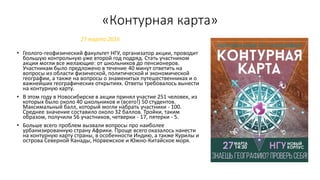 «Контурная карта»
• Геолого-геофизический факультет НГУ, организатор акции, проводит
большую контрольную уже второй год подряд. Стать участником
акции могли все желающие: от школьников до пенсионеров.
Участникам было предложено в течение 40 минут ответить на
вопросы из области физической, политической и экономической
географии, а также на вопросы о знаменитых путешественниках и о
важнейших географических открытиях. Ответы требовалось вынести
на контурную карту.
• В этом году в Новосибирске в акции принял участие 251 человек, из
которых было около 40 школьников и (всего!) 50 студентов.
Максимальный балл, который могли набрать участники - 100.
Среднее значение составило около 32 баллов. Тройки, таким
образом, получили 56 участников, четверки - 17, пятерки - 5.
• Больше всего проблем вызвали вопросы про наиболее
урбанизированную страну Африки. Проще всего оказалось нанести
на контурную карту страны, в особенности Индию, а также Курилы и
острова Северной Канады, Норвежское и Южно-Китайское моря.
27 марта 2016
 