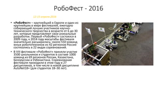 РобоФест - 2016
• «РобоФест» – крупнейший в Европе и один из
крупнейших в мире фестивалей, ежегодно
собирающий лучших участников научно-
технического творчества в возрасте от 6 до 30
лет, которые представляют свои уникальные
разработки. Первый «РобоФест» состоялся в
2009 году, к 2014 году масштабы фестиваля
значительно расширились: около 550 команд
юных робототехников из 42 регионов России
состязались в 22 видах соревнований.
• В VIII фестивале «РобоФест» приняли участие
3500 школьников и студентов в составе 1000
команд из 69 регионов России, Казахстана,
Белоруссии и Узбекистана. Соревнования
фестиваля проходили в этом году в 27
дисциплинах, в том числе в новой дисциплине
AutoNet18+ (для студентов 18–30 лет).
12-15 апреля 2016
 