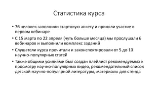 Статистика курса
• 76 человек заполнили стартовую анкету и приняли участие в
первом вебинаре
• С 15 марта по 22 апреля (чуть больше месяца) мы прослушали 6
вебинаров и выполнили комплекс заданий
• Слушатели курса прочитали и законспектировали от 5 до 10
научно-популярных статей
• Также общими усилиями был создан плейлист рекомендуемых к
просмотру научно-популярных видео, рекомендательный список
детской научно-популярной литературы, материалы для стенда
 
